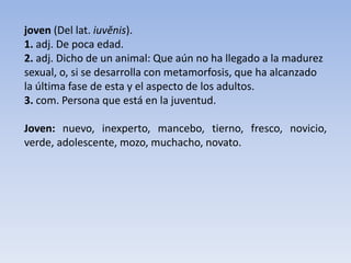 joven (Del lat. iuvĕnis).
1. adj. De poca edad.
2. adj. Dicho de un animal: Que aún no ha llegado a la madurez
sexual, o, si se desarrolla con metamorfosis, que ha alcanzado
la última fase de esta y el aspecto de los adultos.
3. com. Persona que está en la juventud.
Joven: nuevo, inexperto, mancebo, tierno, fresco, novicio,
verde, adolescente, mozo, muchacho, novato.
 