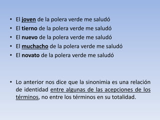 • El joven de la polera verde me saludó
• El tierno de la polera verde me saludó
• El nuevo de la polera verde me saludó
• El muchacho de la polera verde me saludó
• El novato de la polera verde me saludó
• Lo anterior nos dice que la sinonimia es una relación
de identidad entre algunas de las acepciones de los
términos, no entre los términos en su totalidad.
 