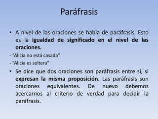 Paráfrasis
• A nivel de las oraciones se habla de paráfrasis. Esto
es la igualdad de significado en el nivel de las
oraciones.
- “Alicia no está casada”
- “Alicia es soltera”
• Se dice que dos oraciones son paráfrasis entre sí, si
expresan la misma proposición. Las paráfrasis son
oraciones equivalentes. De nuevo debemos
acercarnos al criterio de verdad para decidir la
paráfrasis.
 