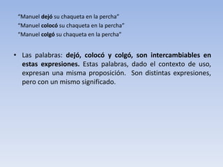 “Manuel dejó su chaqueta en la percha”
“Manuel colocó su chaqueta en la percha”
“Manuel colgó su chaqueta en la percha”
• Las palabras: dejó, colocó y colgó, son intercambiables en
estas expresiones. Estas palabras, dado el contexto de uso,
expresan una misma proposición. Son distintas expresiones,
pero con un mismo significado.
 