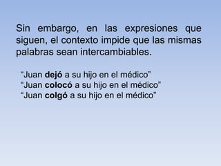 Sin embargo, en las expresiones que
siguen, el contexto impide que las mismas
palabras sean intercambiables.
“Juan dejó a su hijo en el médico”
“Juan colocó a su hijo en el médico”
“Juan colgó a su hijo en el médico”
 