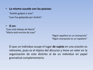 • Lo mismo sucede con las pasivas:
“Andrés golpeó a Juan”
“Juan fue golpeado por Andrés”
• O en:
“Juan está debajo de María”
“María está encima de Juan”
“Algún zapatero es un anarquista”
“Algún anarquista es un zapatero”
El que un individuo ocupe el lugar de sujeto en una oración es
relevante, pues es el tópico del discurso y tiene un valor en la
organización de este distinto al de un individuo en papel
gramatical complementario.
 
