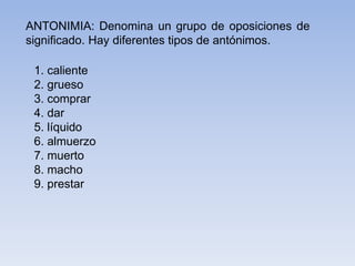 ANTONIMIA: Denomina un grupo de oposiciones de
significado. Hay diferentes tipos de antónimos.
1. caliente
2. grueso
3. comprar
4. dar
5. líquido
6. almuerzo
7. muerto
8. macho
9. prestar
 