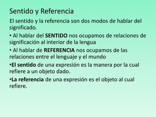 Sentido y Referencia
El sentido y la referencia son dos modos de hablar del
significado.
• Al hablar del SENTIDO nos ocupamos de relaciones de
significación al interior de la lengua
• Al hablar de REFERENCIA nos ocupamos de las
relaciones entre el lenguaje y el mundo
•El sentido de una expresión es la manera por la cual
refiere a un objeto dado.
•La referencia de una expresión es el objeto al cual
refiere.
 