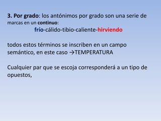 3. Por grado: los antónimos por grado son una serie de
marcas en un continuo:
frío-cálido-tibio-caliente-hirviendo
todos estos términos se inscriben en un campo
semántico, en este caso →TEMPERATURA
Cualquier par que se escoja corresponderá a un tipo de
opuestos,
 