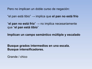 Pero no implican un doble curso de negación:
“el pan está tibio” → implica que el pan no está frío
“el pan no está frío” → no implica necesariamente
que “el pan está tibio”
Implican un campo semántico múltiple y escalado
Busque grados intermedios en una escala.
Busque intensificadores.
Grande / chico
 