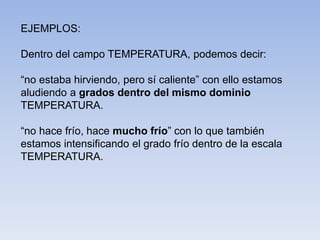 EJEMPLOS:
Dentro del campo TEMPERATURA, podemos decir:
“no estaba hirviendo, pero sí caliente” con ello estamos
aludiendo a grados dentro del mismo dominio
TEMPERATURA.
“no hace frío, hace mucho frío” con lo que también
estamos intensificando el grado frío dentro de la escala
TEMPERATURA.
 