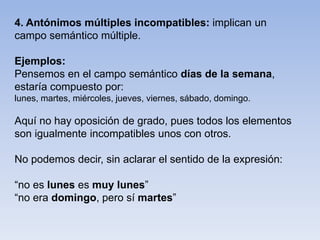 4. Antónimos múltiples incompatibles: implican un
campo semántico múltiple.
Ejemplos:
Pensemos en el campo semántico días de la semana,
estaría compuesto por:
lunes, martes, miércoles, jueves, viernes, sábado, domingo.
Aquí no hay oposición de grado, pues todos los elementos
son igualmente incompatibles unos con otros.
No podemos decir, sin aclarar el sentido de la expresión:
“no es lunes es muy lunes”
“no era domingo, pero sí martes”
 