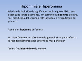 Hiponimia e Hiperonimia
Relación de inclusión de significado. Implica que el léxico está
organizado jerárquicamente. Un término es hipónimo de otro,
si el significado del segundo está incluido en el significado del
primero.
‘conejo' es hipónimo de 'animal‘
Un hiperónimo es un término más general, sirve para referir a
la realidad nombrada por el término más particular.
‘animal' es hiperónimo de 'conejo’
 
