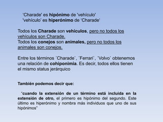 ‘Charade' es hipónimo de 'vehículo'
'vehículo’ es hiperónimo de ‘Charade‘
Todos los Charade son vehículos, pero no todos los
vehículos son Charade.
Todos los conejos son animales, pero no todos los
animales son conejos.
Entre los términos ´Charade`, ´Ferrari`, ´Volvo` obtenemos
una relación de cohiponimia. Es decir, todos ellos tienen
el mismo status jerárquico
También podemos decir que:
“cuando la extensión de un término está incluida en la
extensión de otro, el primero es hipónimo del segundo. Este
último es hiperónimo y nombra más individuos que uno de sus
hipónimos”
 