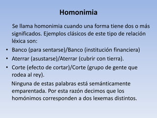 Homonimia
Se llama homonimia cuando una forma tiene dos o más
significados. Ejemplos clásicos de este tipo de relación
léxica son:
• Banco (para sentarse)/Banco (institución financiera)
• Aterrar (asustarse)/Aterrar (cubrir con tierra).
• Corte (efecto de cortar)/Corte (grupo de gente que
rodea al rey).
Ninguna de estas palabras está semánticamente
emparentada. Por esta razón decimos que los
homónimos corresponden a dos lexemas distintos.
 
