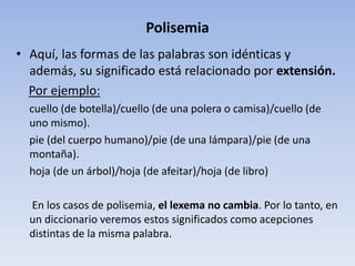 Polisemia
• Aquí, las formas de las palabras son idénticas y
además, su significado está relacionado por extensión.
Por ejemplo:
cuello (de botella)/cuello (de una polera o camisa)/cuello (de
uno mismo).
pie (del cuerpo humano)/pie (de una lámpara)/pie (de una
montaña).
hoja (de un árbol)/hoja (de afeitar)/hoja (de libro)
En los casos de polisemia, el lexema no cambia. Por lo tanto, en
un diccionario veremos estos significados como acepciones
distintas de la misma palabra.
 