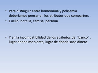• Para distinguir entre homonimia y polisemia
deberíamos pensar en los atributos que comparten.
• Cuello: botella, camisa, persona.
• Y en la incompatibilidad de los atributos de ´banco` :
lugar donde me siento, lugar de donde saco dinero.
 