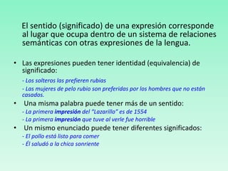 El sentido (significado) de una expresión corresponde
al lugar que ocupa dentro de un sistema de relaciones
semánticas con otras expresiones de la lengua.
• Las expresiones pueden tener identidad (equivalencia) de
significado:
- Los solteros las prefieren rubias
- Las mujeres de pelo rubio son preferidas por los hombres que no están
casados.
• Una misma palabra puede tener más de un sentido:
- La primera impresión del “Lazarillo” es de 1554
- La primera impresión que tuve al verle fue horrible
• Un mismo enunciado puede tener diferentes significados:
- El pollo está listo para comer
- Él saludó a la chica sonriente
 
