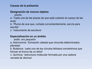 Causas de la polisemia
Designación de nuevos objetos
pluma
a. ‘Cada una de las piezas de que está cubierto el cuerpo de las
aves’
b. ‘Pluma de ave que, cortada convenientemente, servía para
escribir’
c. ‘instrumento de escritura’
Especialización en un ámbito
anillo: aro pequeño
a. Astronomía: ‘formación celeste que circunda determinados
planetas’
b. Botánica: ‘cada uno de los círculos leñosos concéntricos que
forman el tronco de un árbol’
c. Química: ‘estructura molecular formada por una cadena
cerrada de átomos’
 