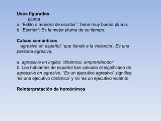 Usos figurados
pluma
a. ‘Estilo o manera de escribir’: Tiene muy buena pluma.
b. ‘Escritor’: Es la mejor pluma de su tiempo.
Calcos semánticos
agresivo en español: ‘que tiende a la violencia’. Es una
persona agresiva.
a. agressive en inglés: ‘dinámico, emprendendor’
b. Los hablantes de español han calcado el significado de
agressive en agresivo. “Es un ejecutivo agresivo” significa
‘es una ejecutivo dinámico’ y no ‘es un ejecutivo violento´
Reinterpretación de homónimos
 