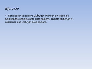 Ejercicio
1. Consideren la palabra cabeza. Piensen en todos los
significados posibles para esta palabra. Invente al menos 5
oraciones que incluyan esta palabra.
 