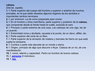 cabeza.
(Del lat. capitĭa).
1. f. Parte superior del cuerpo del hombre y superior o anterior de muchos
animales, en la que están situados algunos órganos de los sentidos e
importantes centros nerviosos.
2. f. por antonom. La de ovino preparada para comer.
3. f. En el hombre y otros mamíferos, parte superior y posterior de la cabeza,
que comprende desde la frente hasta el cuello, excluida la cara.
4. f. Principio o parte extrema de una cosa. Las cabezas de una viga, las de
un puente.
5. f. Extremidad roma y abultada, opuesta a la punta, de un clavo, alfiler, etc.
6. f. Parte superior del corte de un libro.
7. f. Parte superior de la armazón de madera y barrotes de hierro en que está
sujeta la campana.
8. f. Cumbre o parte más elevada de un monte o sierra.
9. f. Origen, principio de algo que discurre o fluye. Cabeza de un río, de una
manifestación.
10. f. Juicio, talento y capacidad. Pedro es hombre de buena cabeza.
11. f. persona (‖ individuo).
12. f. res.
 