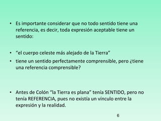 • Es importante considerar que no todo sentido tiene una
referencia, es decir, toda expresión aceptable tiene un
sentido:
• “el cuerpo celeste más alejado de la Tierra”
• tiene un sentido perfectamente comprensible, pero ¿tiene
una referencia comprensible?
• Antes de Colón “la Tierra es plana” tenía SENTIDO, pero no
tenía REFERENCIA, pues no existía un vínculo entre la
expresión y la realidad.
6
 