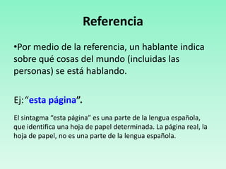 Referencia
•Por medio de la referencia, un hablante indica
sobre qué cosas del mundo (incluidas las
personas) se está hablando.
Ej:“esta página”.
El sintagma “esta página” es una parte de la lengua española,
que identifica una hoja de papel determinada. La página real, la
hoja de papel, no es una parte de la lengua española.
 
