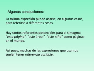La misma expresión puede usarse, en algunos casos,
para referirse a diferentes cosas.
Hay tantos referentes potenciales para el sintagma
“esta página”, “este árbol”, “este niño” como páginas
en el mundo.
Así pues, muchas de las expresiones que usamos
suelen tener referencia variable.
Algunas conclusiones:
 