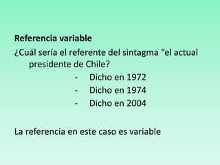 Referencia variable
¿Cuál sería el referente del sintagma “el actual
presidente de Chile?
- Dicho en 1972
- Dicho en 1974
- Dicho en 2004
La referencia en este caso es variable
 
