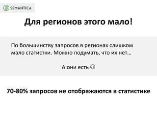 Для регионов этого мало! 
По большинству запросов в регионах слишком 
мало статистки. Можно подумать, что их нет… 
А они есть  
70-80% запросов не отображаются в статистике 
 