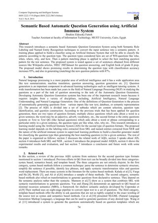 Computer Engineering and Intelligent Systems www.iiste.org 
ISSN 2222-1719 (Paper) ISSN 2222-2863 (Online) 
Vol.5, No.8, 2014 
Semantic Based Automatic Question Generation using Artificial 
Immune System 
Ibrahim Eldesoky Fattoh 
Teacher Assistant at faculty of Information Technology, MUST University, Cairo, Egypt. 
Abstract 
This research introduces a semantic based Automatic Question Generation System using both Semantic Role 
Labeling and Named Entity Recognition techniques to convert the input sentence into a semantic pattern. A 
training phase applied to build a classifier using an Artificial Immune System that will be able to classify the 
patterns according to the question type. The question types considered here are set of WH-questions like who, 
when, where, why, and how. Then a pattern matching phase is applied to select the best matching question 
pattern for the test sentence. The proposed system is tested against a set of sentences obtained from different 
sources like Wikipedia articles, TREC 2007dataset for question answering, and English book of grade II prep. 
The proposed model shows promising results in determining the question type with classification accuracy 
increases 95%, and also in generating (matching) the new question patterns with 87%. 
74 
1. Introduction: 
Natural language processing is a more popular area of artificial intelligence and it has a wide application area 
like text summarization, machine translation, question answering, question generation etc. [1]. Question 
generation is an important component in advanced learning technologies such as intelligent tutoring systems. A 
wide transformation has been made last years in the field of Natural Language Processing (NLP) in studying the 
questions as a part of the task of question answering to the task of the Automatic Question Generation. 
Developing Automatic Question Generation systems has been one of the important research issues because it 
requires insights from a variety of disciplines, including, Artificial Intelligence, Natural Language 
Understanding, and Natural Language Generation. One of the definitions of Question Generation is the process 
of automatically generating questions from various inputs like raw text, database, or semantic representation 
[2]. The process of AQG is divided into a set of subtasks which are content selection, question type 
identification, and question construction. According to the previous trials that has been applied for question 
generation, there are two types of question formats; multiple choice questions which asks about a word in a 
given sentence, the word may be an adjective, adverb, vocabulary, etc., the second format is the entity questions 
systems or Text to Text QG (like factual questions) which asks about a word or phrase corresponding to a 
particular entity in a given sentence, the question types are like what, who, why etc.. This research introduces a 
learning model using the Artificial Immune System (AIS) for the second type of question formats. The proposed 
learning model depends on the labeling roles extracted from SRL and named entities extracted from NER and 
the nature of the artificial immune system in supervised learning problems to build a classifier generator model 
for classifying the question type then generating the best matching question (s) for a given sentence. The rest of 
the paper is organized as follows: section 2 discusses the related work of AQG, section 3 speaks about AIS, 
section 4 introduces both SRL and NER , section 5 introduces the proposed model AIQGS, section 6 shows the 
experimental results and evaluation, and last section 7 introduces a conclusion and future work with some 
remarks. 
2. Related work 
In this section, a review of the previous AQG systems from sentence for the second question type formats 
mentioned in section 1 introduced. Previous efforts in QG from text can be broadly divided into three categories: 
syntax based, semantics based, and template based. The three categories are not entirely disjoint. In the first 
category, syntax based methods follow a common technique: parse the sentence to determine syntactic structure, 
simplify the sentence if possible, identify key phrases, and apply syntactic transformation rules and question 
word replacement. There are many systems in the literature for the syntax based methods. Kalady et al.[3], Varga 
and Ha [4], Wolfe [5], and Ali et al.[6] introduce a sample of these methods. The second category, semantic 
based methods also relied on transformations to generate questions from declarative sentence. They depend on 
the semantic analysis rather than the syntactic. Mannem et al.[7] show us a system that combines SRL with 
syntactic transformations to generate questions. Yao and Zhang [8] demonstrate an approach to QG based on 
minimal recursion semantics (MRS), a framework for shallow semantic analysis developed by Copestake et 
al.[9] Their method uses an eight-stage pipeline to convert input text to a set of questions. The third category, 
template based methods offer the ability to ask questions that are not as tightly coupled to the exact wording of 
the source text as syntax and semantics based methods. Cai et al.[10] presented NLGML (Natural Language 
Generation Markup Language), a language that can be used to generate questions of any desired type. Wang et 
al. [11] introduced a system to generate the questions automatically based on question templates which are 
 
