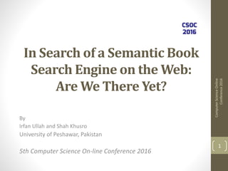 In Search of a Semantic Book
Search Engine on the Web:
Are We There Yet?
By
Irfan Ullah and Shah Khusro
University of Peshawar, Pakistan
5th Computer Science On-line Conference 2016
ComputerScienceOnline
Conference2016
1
 