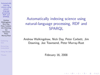 Automatically
   indexing
science using
   natural-
  language
 processing,
  RDF and
  SPARQL

   Andrew          Automatically indexing science using
Walkingshaw,
  Nick Day,
Peter Corbett,
                  natural-language processing, RDF and
Jim Downing,
     Joe                        SPARQL
  Townsend,
    Peter
 Murray-Rust


Gathering
                 Andrew Walkingshaw, Nick Day, Peter Corbett, Jim
data                Downing, Joe Townsend, Peter Murray-Rust
Extracting
(meta)data

Using the data

Thanks                          February 16, 2008