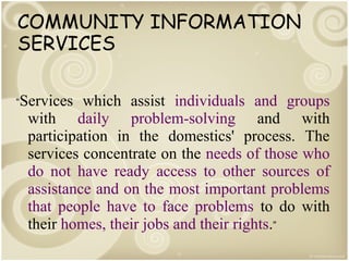 COMMUNITY INFORMATION
SERVICES
“Services

which assist individuals and groups
with daily problem-solving and with
participation in the domestics' process. The
services concentrate on the needs of those who
do not have ready access to other sources of
assistance and on the most important problems
that people have to face problems to do with
their homes, their jobs and their rights.”

 