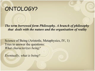 ONTOLOGY?
The term borrowed form Philosophy. A branch of philosophy
that deals with the nature and the organisation of reality
Science of Being (Aristotle, Metaphysics, IV, 1)
Tries to answer the questions:
What characterizes being?
Eventually, what is being?

 
