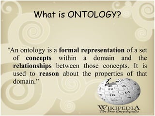 What is ONTOLOGY?

“An ontology is a formal representation of a set

of concepts within a domain and the
relationships between those concepts. It is
used to reason about the properties of that
domain.”

 