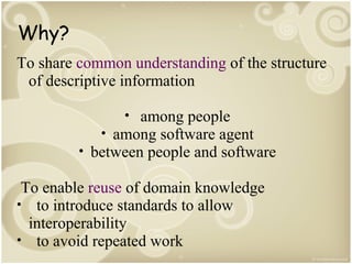 Why?
To share common understanding of the structure
of descriptive information
• among people
• among software agent
• between people and software

To enable reuse of domain knowledge
• to introduce standards to allow
interoperability
• to avoid repeated work

 