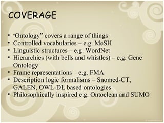 COVERAGE
•
•
•
•

“Ontology”

covers a range of things
Controlled vocabularies – e.g. MeSH
Linguistic structures – e.g. WordNet
Hierarchies (with bells and whistles) – e.g. Gene
Ontology
• Frame representations – e.g. FMA
• Description logic formalisms – Snomed-CT,
GALEN, OWL-DL based ontologies
• Philosophically inspired e.g. Ontoclean and SUMO

 