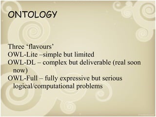 ONTOLOGY

Three ‘flavours’
OWL-Lite –simple but limited
OWL-DL – complex but deliverable (real soon
now)
OWL-Full – fully expressive but serious
logical/computational problems

 