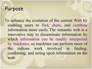 Purpose
To enhance the evolution of the current Web by
enabling users to find, share, and combine
information more easily.The semantic web is a
innovative way to disseminate information by
which information can be readily interpreted
by machines, so machines can perform more of
the tedious work involved in finding,
combining, and acting upon information on the
web.

 