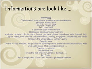 Informations are look like....
WWW2002
The eleventh international world wide web conference
Sheraton waikiki hotel
Honolulu, hawaii, USA
7-11 may 2002
1 location 5 days learn interact
Registered participants coming from
australia, canada, chile denmark, france, germany, ghana, hong kong, india, ireland, italy,
japan, malta, new zealand, the netherlands, norway, singapore, switzerland, the united
kingdom, the united states, vietnam, zaire
Register now
On the 7th May Honolulu will provide the backdrop of the eleventh international world wide
web conference. This prestigious event …
Speakers confirmed
Tim berners-lee
Tim is the well known inventor of the Web, …
Ian Foster
Ian is the pioneer of the Grid, the next generation internet …

 