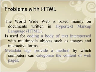 Problems with HTML
The World Wide Web is based mainly on
documents written in Hypertext Markup
Language (HTML),
Is used for coding a body of text interspersed
with multimedia objects such as images and
interactive forms.
Metadata tags provide a method by which
computers can categorise the content of web
pages.

 