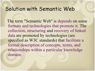 Solution with Semantic Web
The term "Semantic Web" is depends on some
formats and technologies that promote it. The
collection, structuring and recovery of linked
data are promoted by technologies (are
specified as W3C standards) that facilitate a
formal description of concepts, terms, and
relationships within a particular knowledge
domain.

 