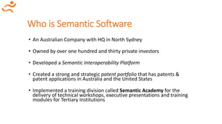 Who is Semantic Software
• An Australian Company with HQ in North Sydney
• Owned by over one hundred and thirty private investors
• Developed a Semantic Interoperability Platform
• Created a strong and strategic patent portfolio that has patents &
patent applications in Australia and the United States
• Implemented a training division called Semantic Academy for the
delivery of technical workshops, executive presentations and training
modules for Tertiary Institutions
 