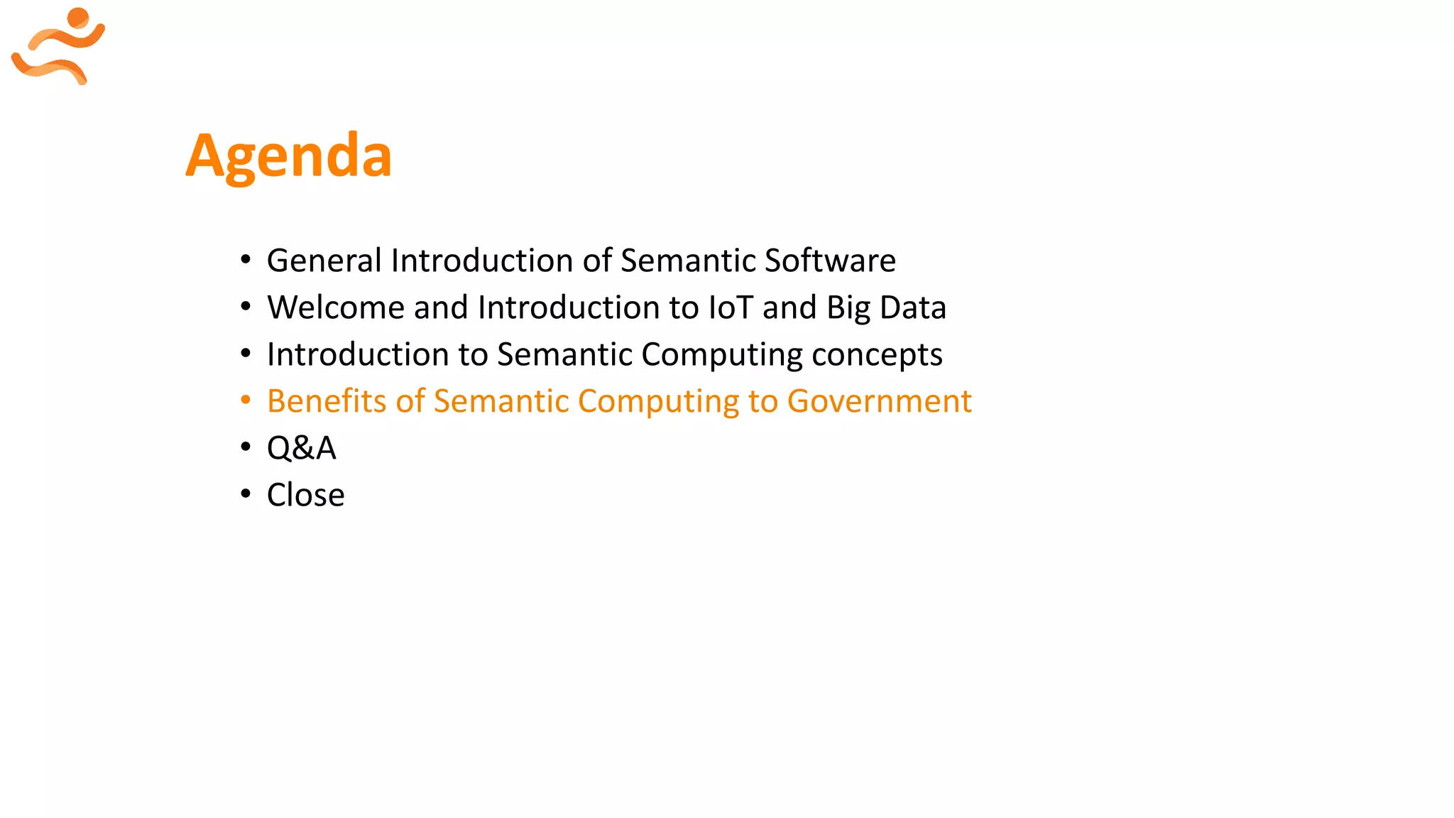 Agenda
• General Introduction of Semantic Software
• Welcome and Introduction to IoT and Big Data
• Introduction to Semantic Computing concepts
• Benefits of Semantic Computing to Government
• Q&A
• Close
 