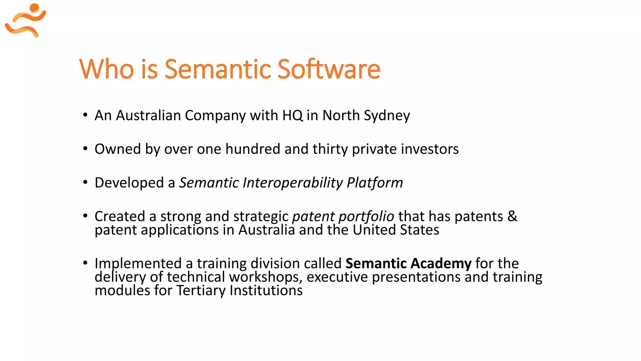 Who is Semantic Software
• An Australian Company with HQ in North Sydney
• Owned by over one hundred and thirty private investors
• Developed a Semantic Interoperability Platform
• Created a strong and strategic patent portfolio that has patents &
patent applications in Australia and the United States
• Implemented a training division called Semantic Academy for the
delivery of technical workshops, executive presentations and training
modules for Tertiary Institutions
 