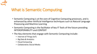 What is Semantic Computing
• Semantic Computing is at the core of Cognitive Computing processes, and is
enhanced by other Artificial Intelligence techniques such as Natural Language
Processing and Machine Learning
• Semantic Computing is the facilitator of key IT Tools of the future providing
INTEROPERABILITY and CONTEXT
• The Key elements that engage with Semantic Computing include:
• Internet of Things (IoT)
• Big Data & Analytics
• Cloud Computing
• Collaborative /Social Media
 