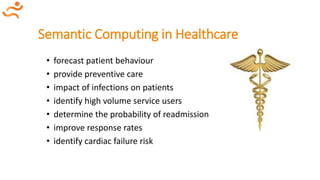 Semantic Computing in Healthcare
• forecast patient behaviour
• provide preventive care
• impact of infections on patients
• identify high volume service users
• determine the probability of readmission
• improve response rates
• identify cardiac failure risk
 