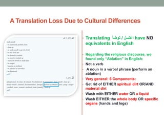 A Translation Loss Due to Cultural Differences
• Translating ‫اغتسل‬/‫توضأ‬ have NO
equivalents in English
• Regarding the religious discourse, we
found only “Ablution” in English:
• Not a verb
• A noun in a verbal phrase (perform an
ablution)
• Very general: 6 Components:
• Get rid of EITHER spiritual dirt OR/AND
material dirt
• Wash with EITHER water OR a liquid
• Wash EITHER the whole body OR specific
organs (hands and legs)
 