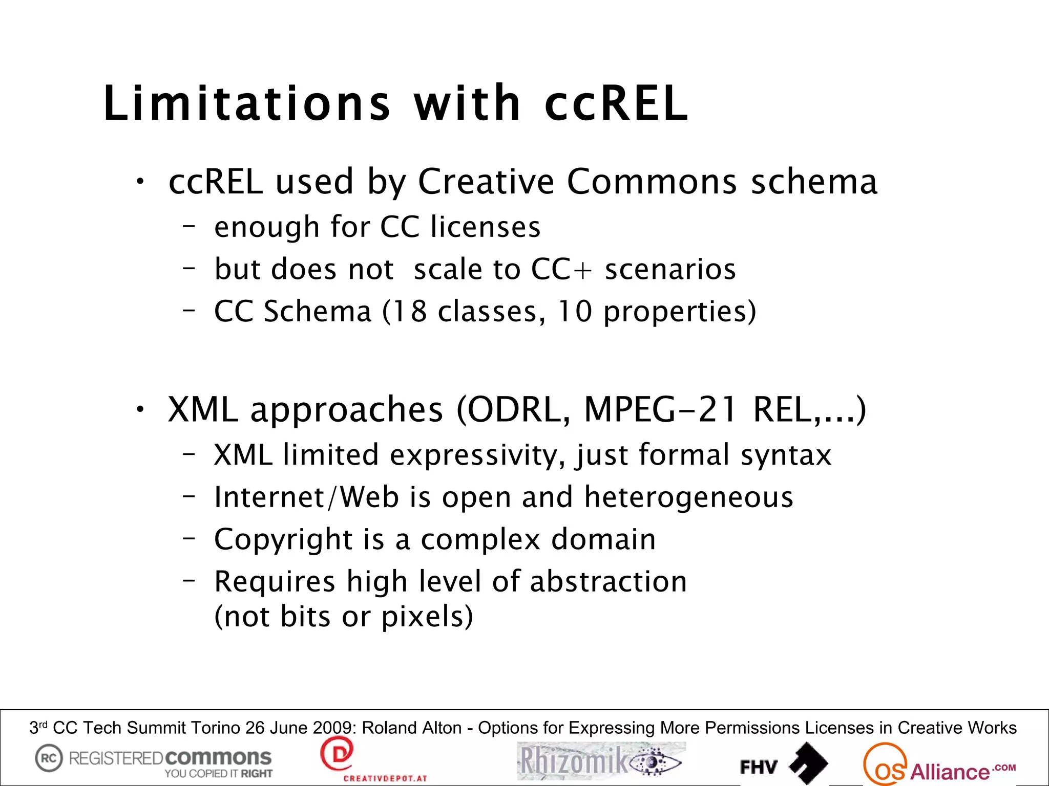 Limitations with ccREL
            • ccREL used by Creative Commons schema
                  – enough for CC licenses
                  – but does not scale to CC+ scenarios
                  – CC Schema (18 classes, 10 properties)


            • XML approaches (ODRL, MPEG-21 REL,...)
                  –   XML limited expressivity, just formal syntax
                  –   Internet/Web is open and heterogeneous
                  –   Copyright is a complex domain
                  –   Requires high level of abstraction
                      (not bits or pixels)


3rd CC Tech Summit Torino 26 June 2009: Roland Alton - Options for Expressing More Permissions Licenses in Creative Works
 