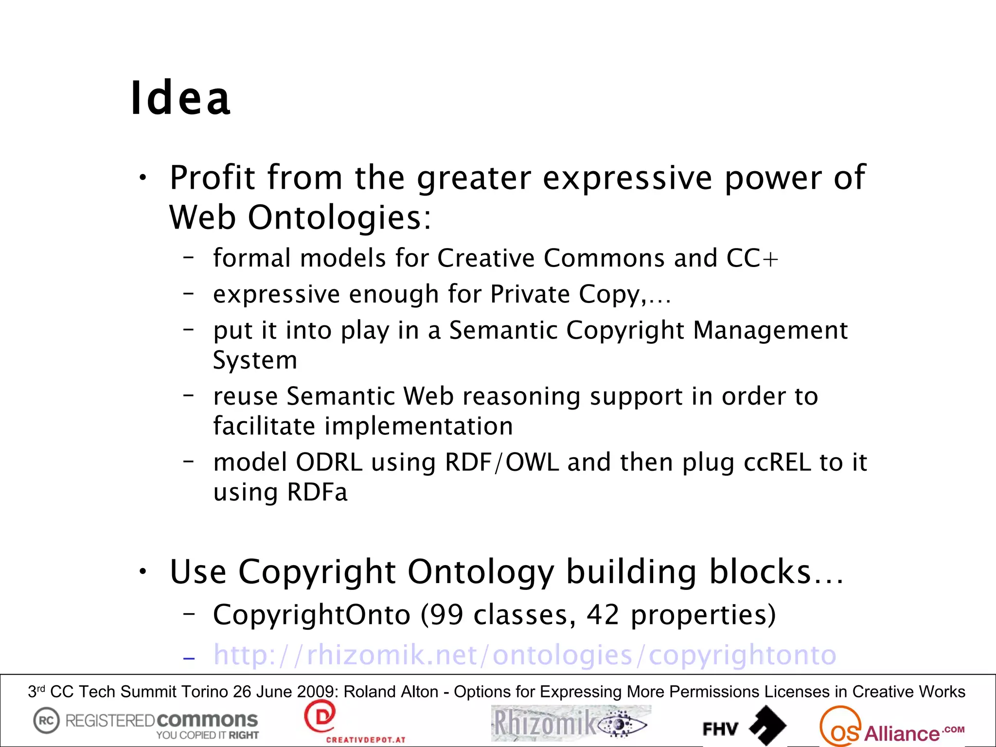 Idea
             • Profit from the greater expressive power of
               Web Ontologies:
                   – formal models for Creative Commons and CC+
                   – expressive enough for Private Copy,…
                   – put it into play in a Semantic Copyright Management
                     System
                   – reuse Semantic Web reasoning support in order to
                     facilitate implementation
                   – model ODRL using RDF/OWL and then plug ccREL to it
                     using RDFa


             • Use Copyright Ontology building blocks…
                   – CopyrightOnto (99 classes, 42 properties)
                   – http://rhizomik.net/ontologies/copyrightonto
3rd CC Tech Summit Torino 26 June 2009: Roland Alton - Options for Expressing More Permissions Licenses in Creative Works
 
