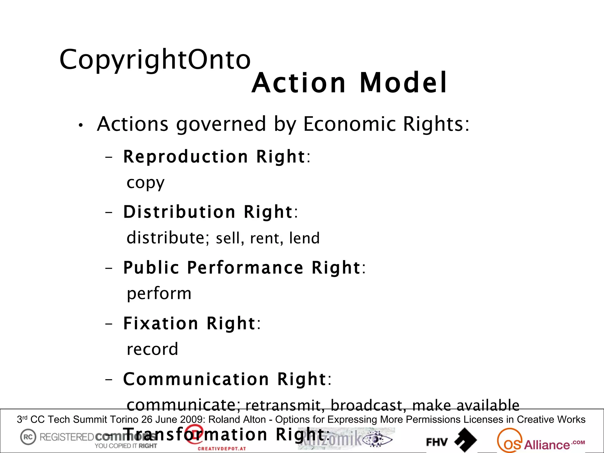 CopyrightOnto
                                                 Action Model
            • Actions governed by Economic Rights:
                  – Reproduction Right:
                      copy
                  – Distribution Right:
                      distribute; sell, rent, lend
                  – Public Performance Right:
                      perform
                  – Fixation Right:
                      record
                  – Communication Right:
                      communicate; retransmit, broadcast, make available
3 CC Tech Summit Torino 26 June 2009: Roland Alton - Options for Expressing More Permissions Licenses in Creative Works
 rd


                  – Transformation Right:
 