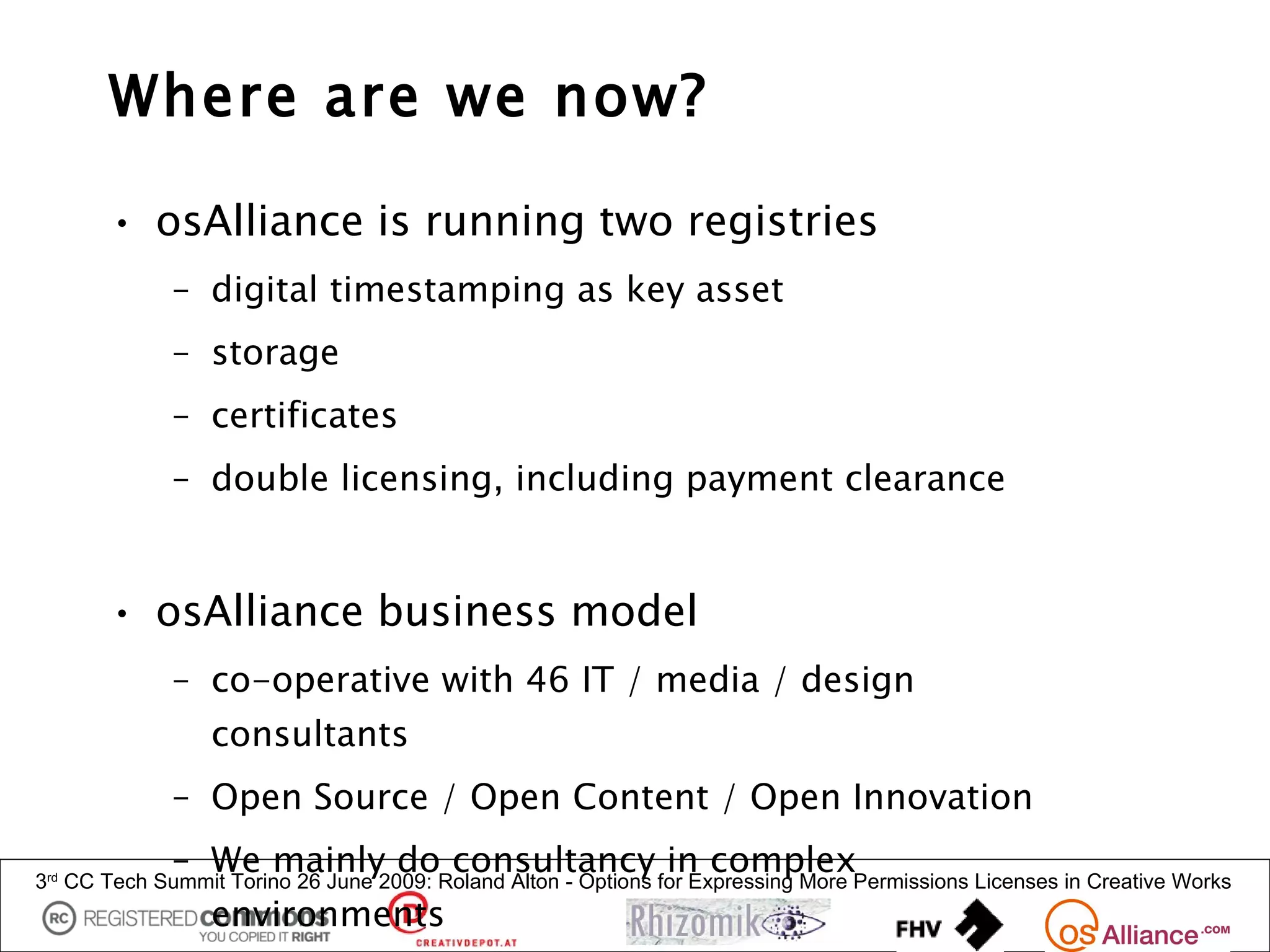 Where are we now?

       • osAlliance is running two registries
             – digital timestamping as key asset
             – storage
             – certificates
             – double licensing, including payment clearance


       • osAlliance business model
             – co-operative with 46 IT / media / design
                 consultants
             – Open Source / Open Content / Open Innovation
             – We mainly do consultancy in complex
3rd CC Tech Summit Torino 26 June 2009: Roland Alton - Options for Expressing More Permissions Licenses in Creative Works
                 environments
 